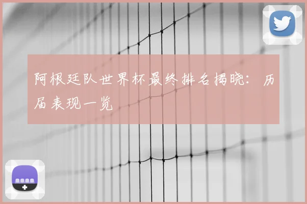 阿根廷队世界杯最终排名揭晓：历届表现一览