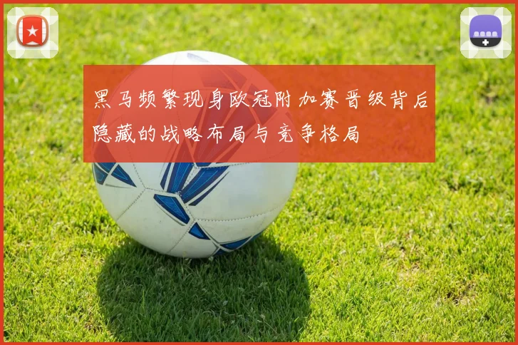 黑马频繁现身欧冠附加赛晋级背后隐藏的战略布局与竞争格局