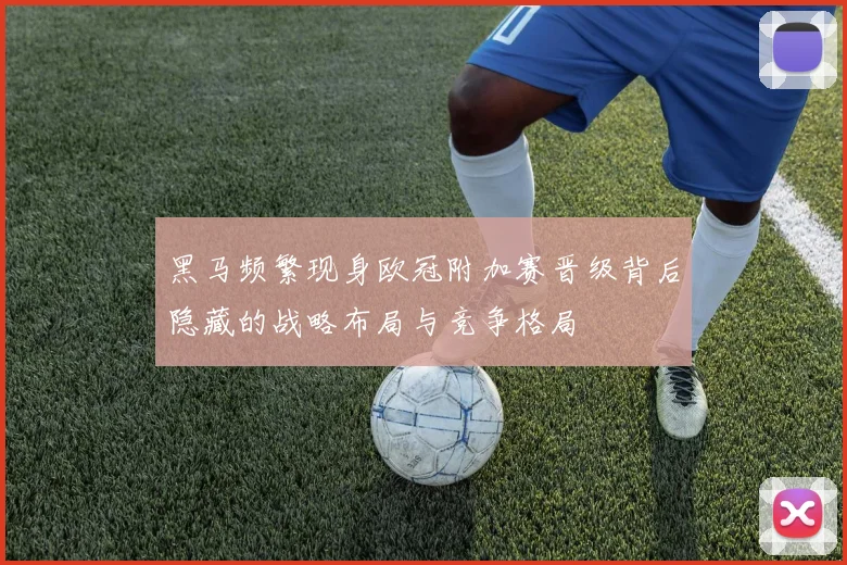 黑马频繁现身欧冠附加赛晋级背后隐藏的战略布局与竞争格局