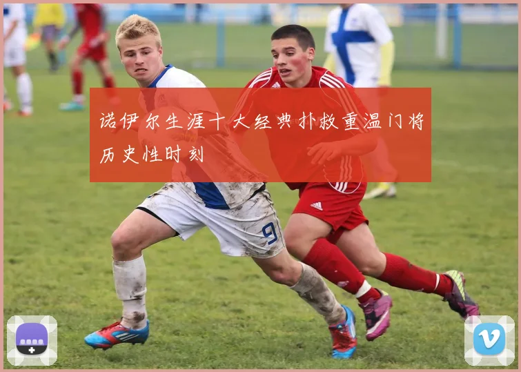 诺伊尔生涯十大经典扑救重温门将历史性时刻