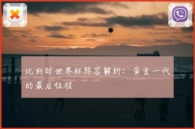 比利时世界杯阵容解析：黄金一代的最后征程